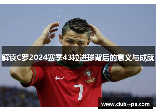 解读C罗2024赛季43粒进球背后的意义与成就