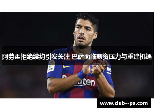阿劳霍拒绝续约引发关注 巴萨面临薪资压力与重建机遇