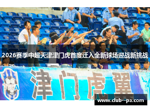2026赛季中超天津津门虎首度迁入全新球场迎战新挑战