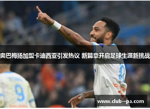 奥巴梅扬加盟卡迪西亚引发热议 新篇章开启足球生涯新挑战