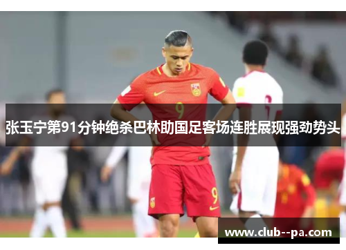 张玉宁第91分钟绝杀巴林助国足客场连胜展现强劲势头