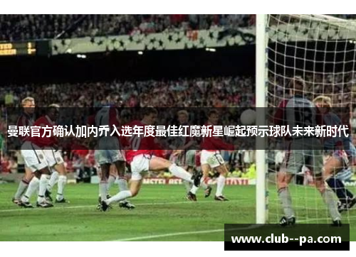曼联官方确认加内乔入选年度最佳红魔新星崛起预示球队未来新时代