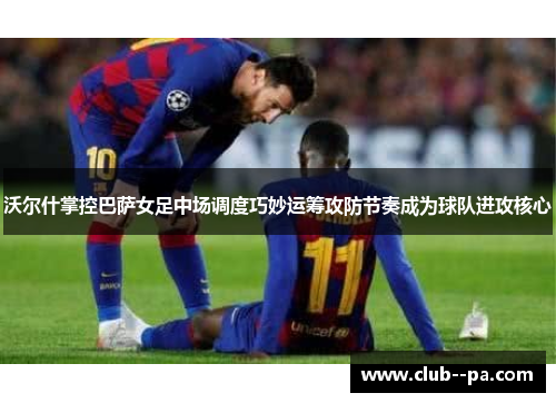 沃尔什掌控巴萨女足中场调度巧妙运筹攻防节奏成为球队进攻核心