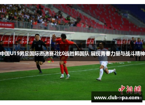 中国U19男足国际邀请赛2比0战胜韩国队 展现青春力量与战斗精神