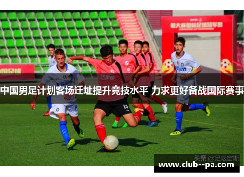 中国男足计划客场迁址提升竞技水平 力求更好备战国际赛事