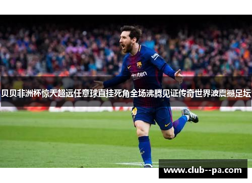 贝贝非洲杯惊天超远任意球直挂死角全场沸腾见证传奇世界波震撼足坛 贝贝非洲杯惊天超远任意球直挂死角全场沸腾见证传奇世界波震撼足坛