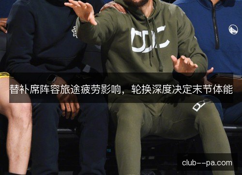 替补席阵容旅途疲劳影响,轮换深度决定末节体能 替补席阵容旅途疲劳影响,轮换深度决定末节体能
